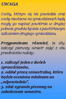 Pole tekstowe: UWAGAOsoby, ktrym si nie powiedzie oraz osoby nieobecne na sprawdzianach bd mogy go napisa powtrnie w drugiej poowie grudnia cznie z powtrkowym zaliczeniem drugiego sprawdzianu.Przypominam rwnie, e aby zaliczy pierwszy semestr zaj z obu przedmiotw naley:1. zaliczy jeden z dwch sprawdzianw,
2. odda prac semestraln, ktra bdzie oceniona minimum na odpowiednio,
3. zda egzamin pisemny na zakoczenie semestru.